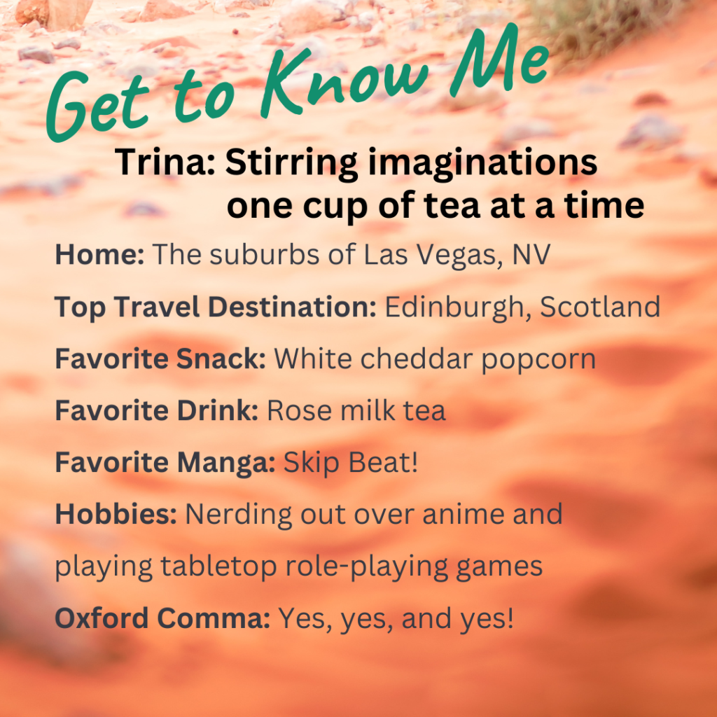 Get to Know Me Trina: Stirring imaginations one cup of tea at a time Home: The suburbs of Las Vegas, NV Top Travel Destination: Edinburgh, Scotland Favorite Snack: White cheddar popcorn Favorite Drink: Rose milk tea Favorite Manga: Skip Beat! Hobbies: Nerding out over anime and playing tabletop role-playing games Oxford Comma: Yes, yes, and yes!